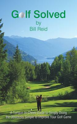 Golf Solved: A Tongue-In-Cheek Guide to Simply Doing the Obviously Simple to Improve Your Golf Game by Bill Reid