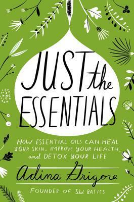 Just the Essentials: How Essential Oils Can Heal Your Skin, Improve Your Health, and Detox Your Life by Adina Grigore