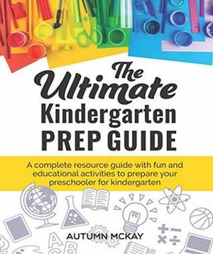 The Ultimate Kindergarten Prep Guide: A complete resource guide with fun and educational activities to prepare your preschooler for kindergarten by Autumn McKay