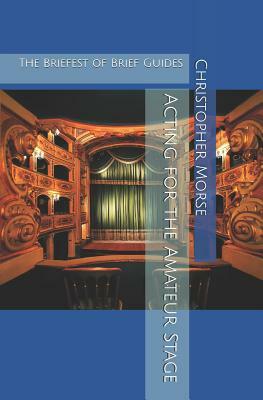 Acting for the Amateur Stage: The Briefest of Brief Guides by Christopher Morse