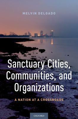 Sanctuary Cities, Communities, and Organizations: A Nation at a Crossroads by Melvin Delgado