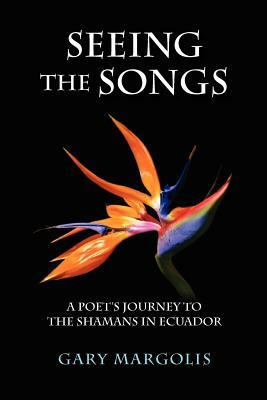 Seeing the Songs: A Poet's Journey to the Shamans in Ecuador by Gary Margolis