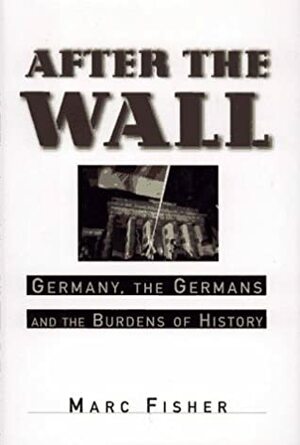 After the Wall: Germany, the Germans and the Burdens of History by Marc Fisher