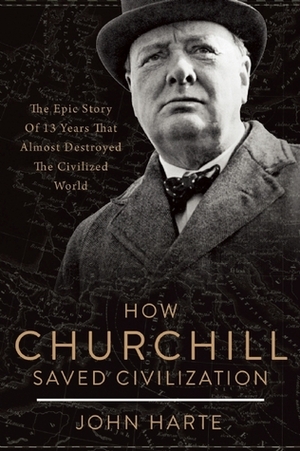 How Churchill Saved Civilization: The Epic Story of 13 Years That Almost Destroyed the Civilized World by John Harte