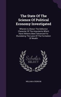 The State of the Science of Political Economy Investigated: Wherein Is Shewn the Defective Character of the Arguments Which Have Hitherto Been Advance by William Atkinson