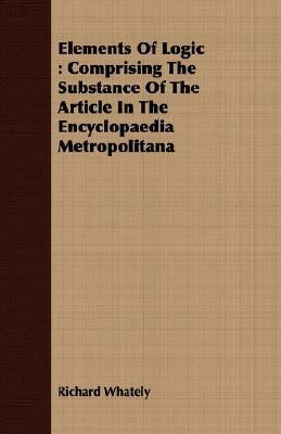 Elements of Logic: Comprising the Substance of the Article in the Encyclopaedia Metropolitana by Richard Whately