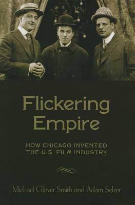 Flickering Empire: How Chicago Invented the U.S. Film Industry by Adam Selzer, Michael Glover Smith