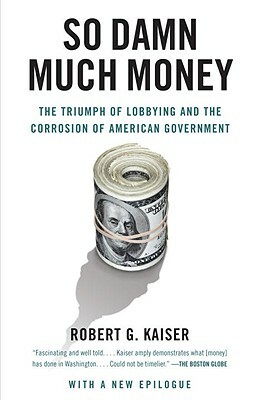 So Damn Much Money: The Triumph of Lobbying and the Corrosion of American Government by Robert G. Kaiser