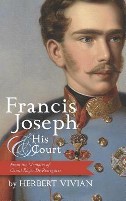 Francis Joseph and His Court: From the Memoirs of Count Roger de Rességuier: (Son of Francis Joseph's Court Chamberlain) by Herbert Vivian