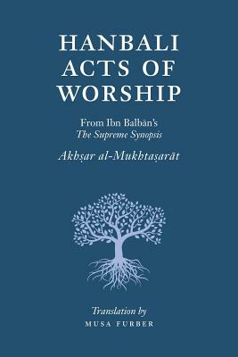 Hanbali Acts of Worship: From Ibn Balban's The Supreme Synopsis by Musa Furber, Ibn Balban Al-Hanbali