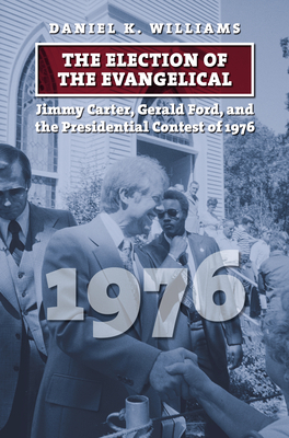 The Election of the Evangelical: Jimmy Carter, Gerald Ford, and the Presidential Contest of 1976 by Daniel K. Williams