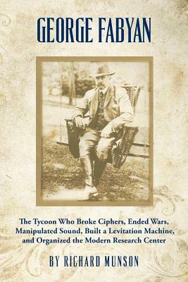 George Fabyan: The Tycoon Who Broke Ciphers, Ended Wars, Manipulated Sound, Built a Levitation Machine, and Organized the Modern Rese by Richard Munson