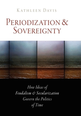 Periodization and Sovereignty: How Ideas of Feudalism and Secularization Govern the Politics of Time by Kathleen Davis