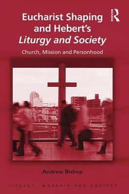 Eucharist Shaping and Hebert's Liturgy and Society: Church, Mission and Personhood by Andrew Bishop