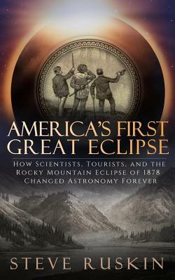 America's First Great Eclipse: How Scientists, Tourists, and the Rocky Mountain Eclipse of 1878 Changed Astronomy Forever by Steve Ruskin