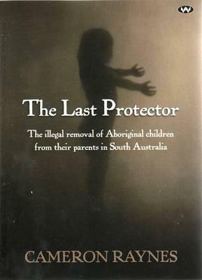 The Last Protector: The illegal removal of Aboriginal children from their parents in South Australia by Cameron Raynes