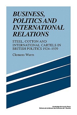 Business, Politics and International Relations: Steel, Cotton and International Cartels in British Politics, 1924 1939 by Clemens Wurm