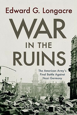 War in the Ruins: The American Army's Final Battle Against Nazi Germany by Edward G. Longacre