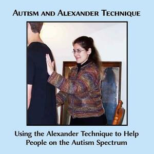 Autism and Alexander Technique: Using the Alexander Technique to Help People on the Autism Spectrum by Caitlin G. Freeman