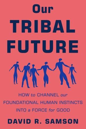 Our Tribal Future: How to Channel Our Foundational Human Instincts into a Force for Good by David R. Samson