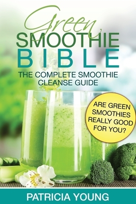 Green Smoothie Bible: The Complete Smoothie Cleanse Guide: Are Green Smoothies Really Good For You? by Patricia Young