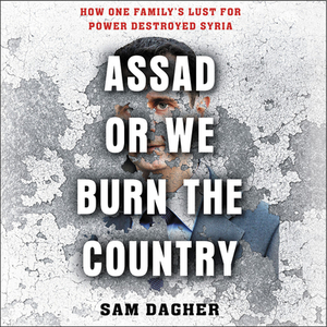 Assad, or We Burn the Country: How One Family's Lust for Power Destroyed Syria by Sam Dagher