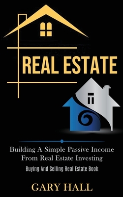 Real Estate: Building A Simple Passive Income From Real Estate Investing (Buying And Selling Real Estate Book) by Gary Hall