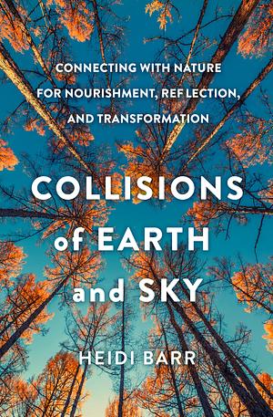 Collisions of Earth and Sky: Connecting with Nature for Nourishment, Reflection, and Transformation by Heidi Barr