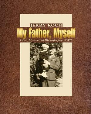 My Father, Myself: Letters, Mysteries and Discoveries from WWII by Jerry Koch