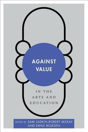 Against Value in the Arts and Education by Sam Ladkin, Robert McKay, Emile Bojesen