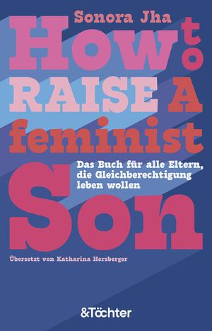 How to raise a feminist son: Das Buch für alle Eltern, die Gleichberechtigung leben wollen by Sonora Jha