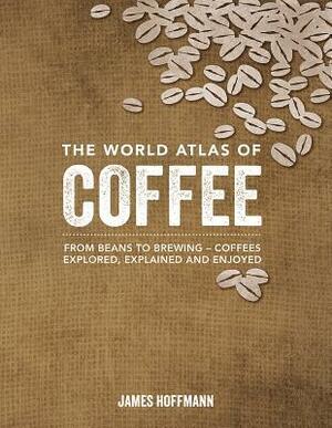 The World Atlas of Coffee: From Beans to Brewing -- Coffees Explored, Explained and Enjoyed by James Hoffman