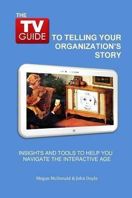 The TV Guide to Telling Your Organization's Story: Insights and tools to help you navigate the Interactive Age by Megan B. McDonald, John C. Doyle