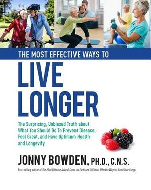 The Most Effective Ways to Live Longer: The Surprising, Unbiased Truth about What You Should Do to Prevent Disease, Feel Great, and Have Optimum Healt by Jonny Bowden