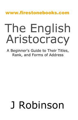 The English Aristocracy: A Beginner's Guide to Their Titles, Rank, and Forms of Address by J. Robinson