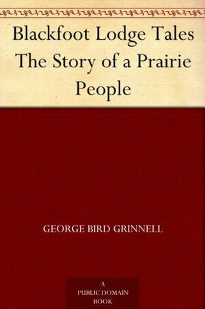 Blackfoot Lodge Tales The Story of a Prairie People by George Bird Grinnell