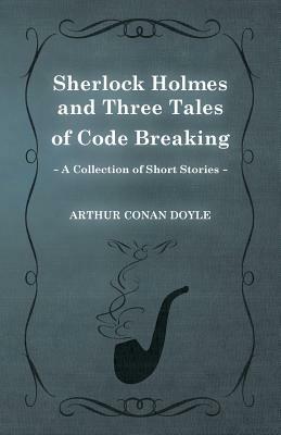 Sherlock Holmes and Three Tales of Code Breaking (a Collection of Short Stories) by Arthur Conan Doyle