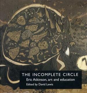 The Incomplete Circle: Eric Atkinson, Art and Education: Eric Atkinson, Art and Education by David Lewis, Eric Atkinson