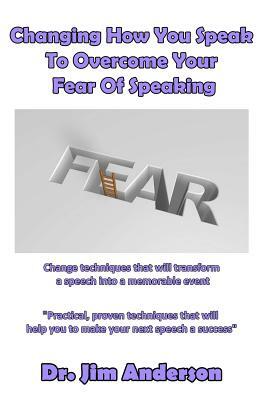 Changing How You Speak To Overcome Your Fear Of Speaking: Change techniques that will transform a speech into a memorable event by Jim Anderson