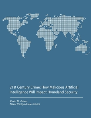 21st Century Crime: How Malicious Artificial Intelligence Will Impact Homeland Security by Naval Postgraduate School, Kevin M. Peters