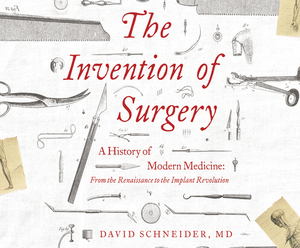 The Invention of Surgery: A History of Modern Medicine: From the Renaissance to the Implant Revolution by David Schneider