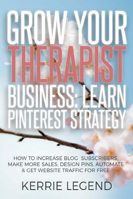 Grow Your Therapist Business: Learn Pinterest Strategy: How to Increase Blog Subscribers, Make More Sales, Design Pins, Automate & Get Website Traff by Kerrie Legend