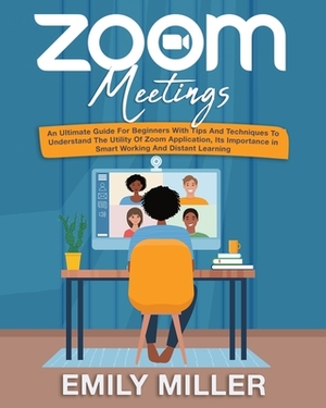 Zoom Meetings: An Ultimate Guide for Beginners With Tips and Techniques to Understand the Utility of Zoom Application, its Importance by Emily Miller