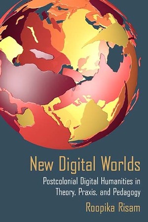 New Digital Worlds: Postcolonial Digital Humanities in Theory, Praxis, and Pedagogy by Roopika Risam