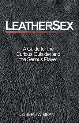 Leathersex: A Guide for the Curious Outsider and the Serious Player by Joseph W. Bean