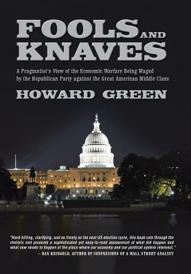 Fools and Knaves: A Pragmatist's View of the Economic Warfare Being Waged by the Republican Party Against the Great American Middle Clas by Howard Green