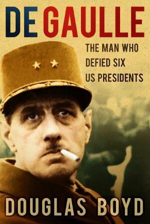 De Gaulle: The Man Who Defied Six US Presidents by Douglas Boyd