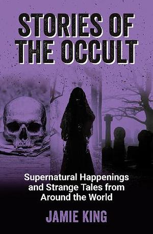 Stories of the Occult: Supernatural Happenings and Strange Tales from Around the World by Jamie King