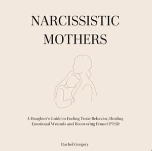 Narcissistic Mothers: A Daughter's Guide to Ending Toxic Behavior, Healing Emotional Wounds and Recovering From CPTSD by Rachel Gregory