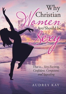 Why Christian Women Are/Should Be Sexy: That Is... Very Exciting, Confident, Competent, and Appealing by Audrey Kay